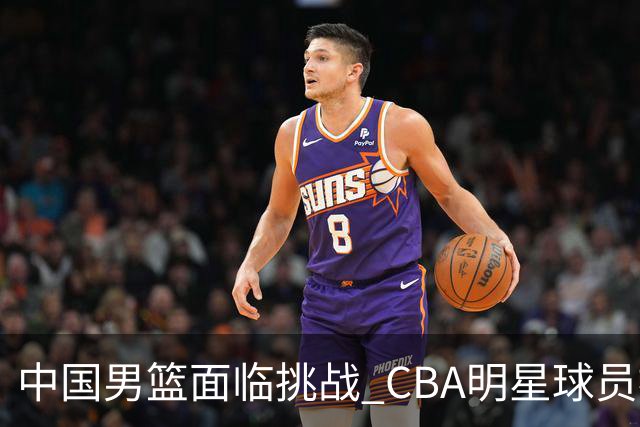 中国男篮面临挑战 CBA明星球员被亚洲劲旅抢先归化 亚运会战局升级