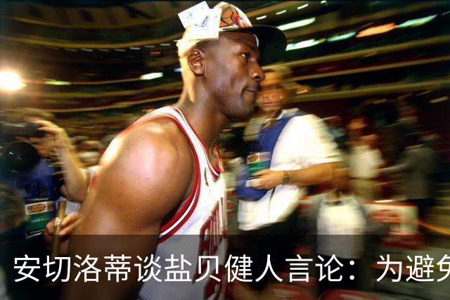 安切洛蒂谈盐贝健人言论：为避免让比赛变得更危险，不作任何评论