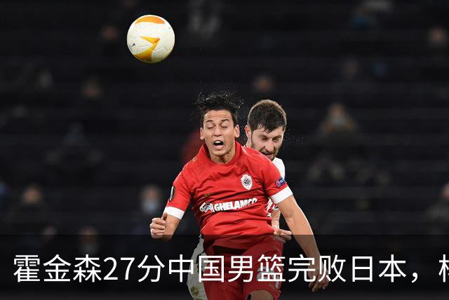 霍金森27分中国男篮完败日本，杨瀚森被完爆不值得托付