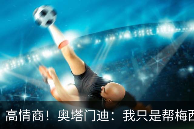 高情商！奥塔门迪：我只是帮梅西保管袖标，在场的他才是队长